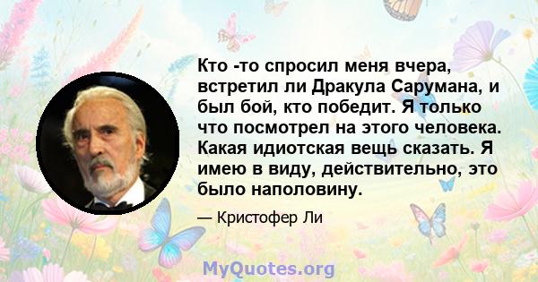 Кто -то спросил меня вчера, встретил ли Дракула Сарумана, и был бой, кто победит. Я только что посмотрел на этого человека. Какая идиотская вещь сказать. Я имею в виду, действительно, это было наполовину.