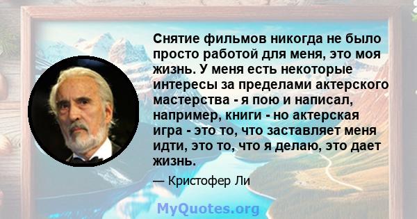 Снятие фильмов никогда не было просто работой для меня, это моя жизнь. У меня есть некоторые интересы за пределами актерского мастерства - я пою и написал, например, книги - но актерская игра - это то, что заставляет