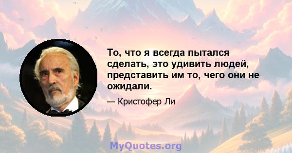 То, что я всегда пытался сделать, это удивить людей, представить им то, чего они не ожидали.