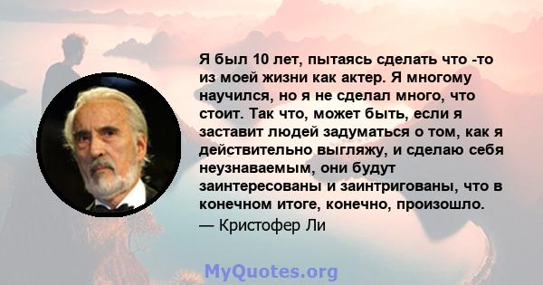 Я был 10 лет, пытаясь сделать что -то из моей жизни как актер. Я многому научился, но я не сделал много, что стоит. Так что, может быть, если я заставит людей задуматься о том, как я действительно выгляжу, и сделаю себя 