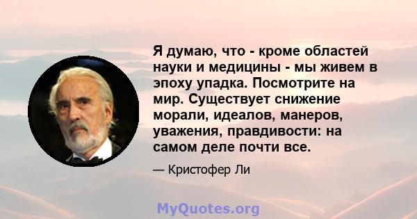 Я думаю, что - кроме областей науки и медицины - мы живем в эпоху упадка. Посмотрите на мир. Существует снижение морали, идеалов, манеров, уважения, правдивости: на самом деле почти все.