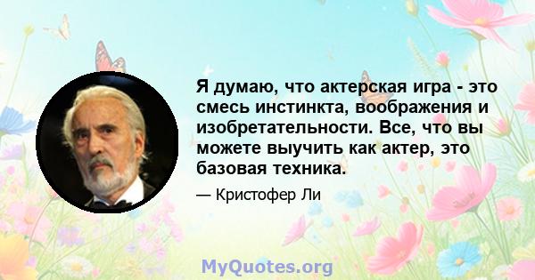 Я думаю, что актерская игра - это смесь инстинкта, воображения и изобретательности. Все, что вы можете выучить как актер, это базовая техника.