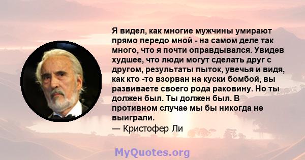 Я видел, как многие мужчины умирают прямо передо мной - на самом деле так много, что я почти оправдывался. Увидев худшее, что люди могут сделать друг с другом, результаты пыток, увечья и видя, как кто -то взорван на