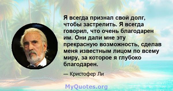 Я всегда признал свой долг, чтобы застрелить. Я всегда говорил, что очень благодарен им. Они дали мне эту прекрасную возможность, сделав меня известным лицом по всему миру, за которое я глубоко благодарен.