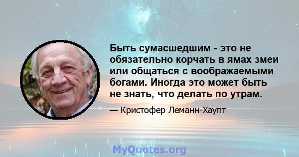 Быть сумасшедшим - это не обязательно корчать в ямах змеи или общаться с воображаемыми богами. Иногда это может быть не знать, что делать по утрам.