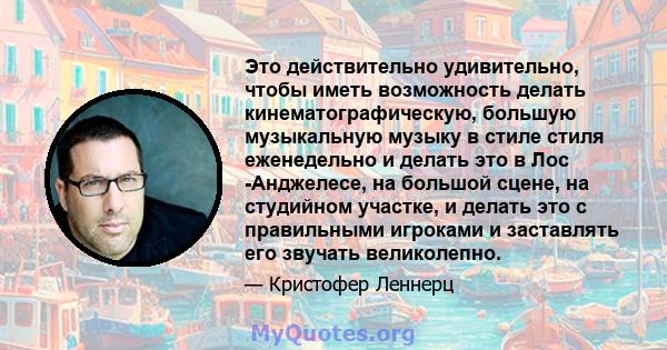 Это действительно удивительно, чтобы иметь возможность делать кинематографическую, большую музыкальную музыку в стиле стиля еженедельно и делать это в Лос -Анджелесе, на большой сцене, на студийном участке, и делать это 