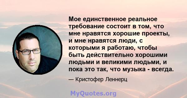 Мое единственное реальное требование состоит в том, что мне нравятся хорошие проекты, и мне нравятся люди, с которыми я работаю, чтобы быть действительно хорошими людьми и великими людьми, и пока это так, что музыка -