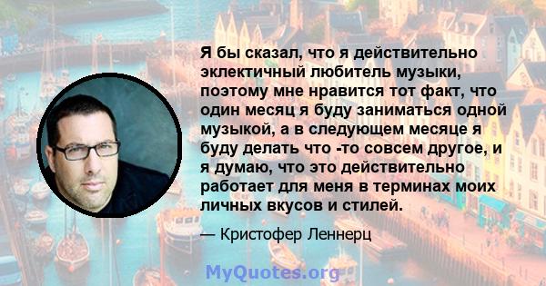 Я бы сказал, что я действительно эклектичный любитель музыки, поэтому мне нравится тот факт, что один месяц я буду заниматься одной музыкой, а в следующем месяце я буду делать что -то совсем другое, и я думаю, что это