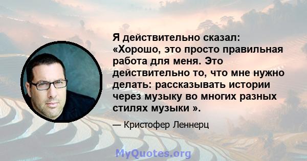 Я действительно сказал: «Хорошо, это просто правильная работа для меня. Это действительно то, что мне нужно делать: рассказывать истории через музыку во многих разных стилях музыки ».