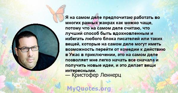 Я на самом деле предпочитаю работать во многих разных жанрах как можно чаще, потому что на самом деле считаю, что лучший способ быть вдохновленным и избегать любого блока писателей или таких вещей, которые на самом деле 