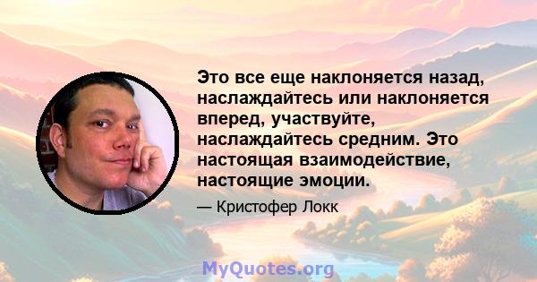 Это все еще наклоняется назад, наслаждайтесь или наклоняется вперед, участвуйте, наслаждайтесь средним. Это настоящая взаимодействие, настоящие эмоции.