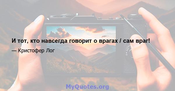 И тот, кто навсегда говорит о врагах / сам враг!