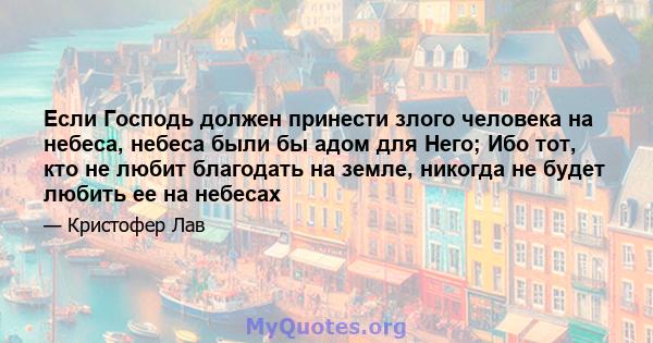 Если Господь должен принести злого человека на небеса, небеса были бы адом для Него; Ибо тот, кто не любит благодать на земле, никогда не будет любить ее на небесах