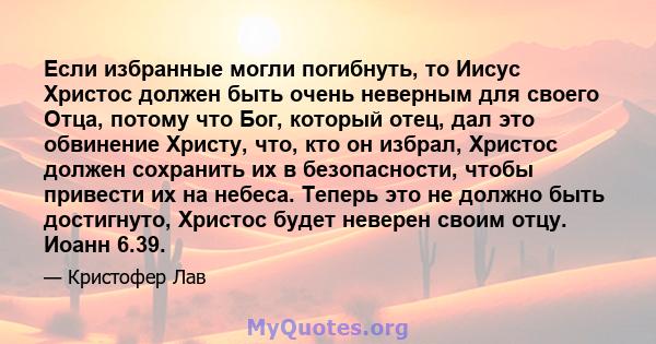 Если избранные могли погибнуть, то Иисус Христос должен быть очень неверным для своего Отца, потому что Бог, который отец, дал это обвинение Христу, что, кто он избрал, Христос должен сохранить их в безопасности, чтобы