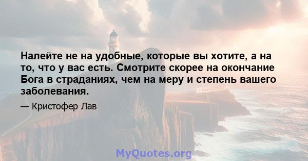 Налейте не на удобные, которые вы хотите, а на то, что у вас есть. Смотрите скорее на окончание Бога в страданиях, чем на меру и степень вашего заболевания.