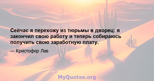 Сейчас я перехожу из тюрьмы в дворец: я закончил свою работу и теперь собираюсь получить свою заработную плату.