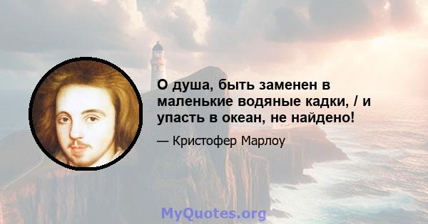 О душа, быть заменен в маленькие водяные кадки, / и упасть в океан, не найдено!