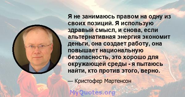 Я не занимаюсь правом на одну из своих позиций. Я использую здравый смысл, и снова, если альтернативная энергия экономит деньги, она создает работу, она повышает национальную безопасность, это хорошо для окружающей