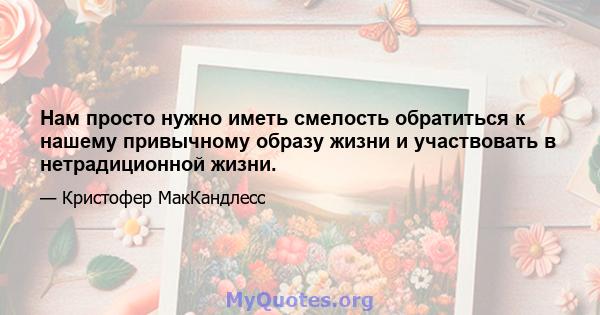 Нам просто нужно иметь смелость обратиться к нашему привычному образу жизни и участвовать в нетрадиционной жизни.