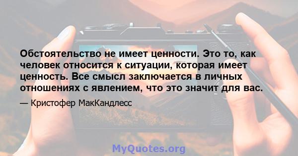 Обстоятельство не имеет ценности. Это то, как человек относится к ситуации, которая имеет ценность. Все смысл заключается в личных отношениях с явлением, что это значит для вас.