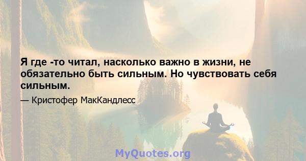 Я где -то читал, насколько важно в жизни, не обязательно быть сильным. Но чувствовать себя сильным.