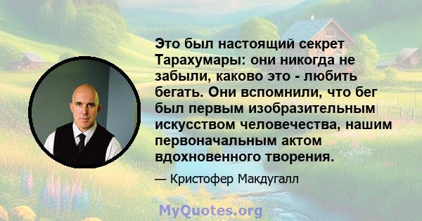 Это был настоящий секрет Тарахумары: они никогда не забыли, каково это - любить бегать. Они вспомнили, что бег был первым изобразительным искусством человечества, нашим первоначальным актом вдохновенного творения.