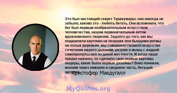 Это был настоящий секрет Тарахумары: они никогда не забыли, каково это - любить бегать. Они вспомнили, что бег был первым изобразительным искусством человечества, нашим первоначальным актом вдохновенного творения.