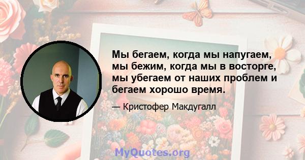 Мы бегаем, когда мы напугаем, мы бежим, когда мы в восторге, мы убегаем от наших проблем и бегаем хорошо время.