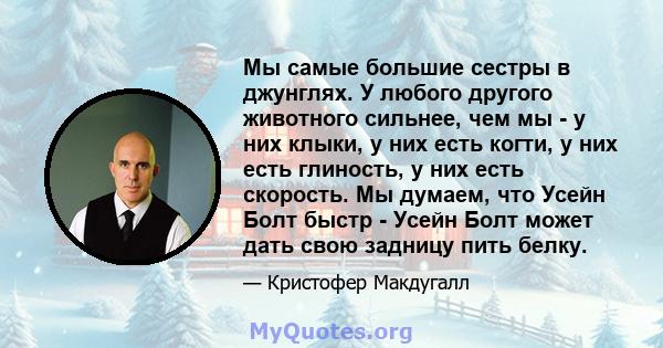 Мы самые большие сестры в джунглях. У любого другого животного сильнее, чем мы - у них клыки, у них есть когти, у них есть глиность, у них есть скорость. Мы думаем, что Усейн Болт быстр - Усейн Болт может дать свою