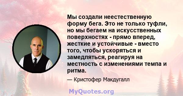 Мы создали неестественную форму бега. Это не только туфли, но мы бегаем на искусственных поверхностях - прямо вперед, жесткие и устойчивые - вместо того, чтобы ускоряться и замедляться, реагируя на местность с