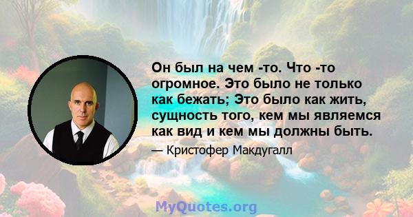 Он был на чем -то. Что -то огромное. Это было не только как бежать; Это было как жить, сущность того, кем мы являемся как вид и кем мы должны быть.