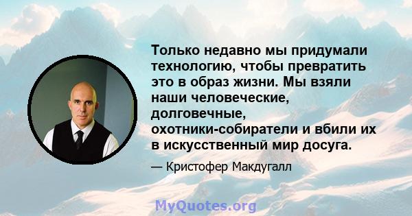 Только недавно мы придумали технологию, чтобы превратить это в образ жизни. Мы взяли наши человеческие, долговечные, охотники-собиратели и вбили их в искусственный мир досуга.