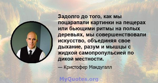 Задолго до того, как мы поцарапали картинки на пещерах или бьющими ритмы на полых деревьях, мы совершенствовали искусство, объединяя свое дыхание, разум и мышцы с жидкой самопропульсией по дикой местности.