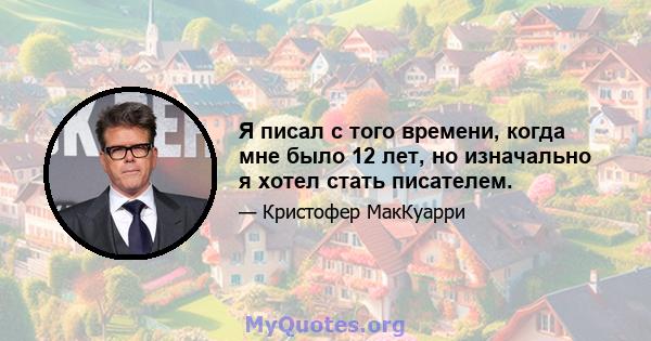 Я писал с того времени, когда мне было 12 лет, но изначально я хотел стать писателем.