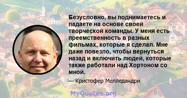 Безусловно, вы поднимаетесь и падаете на основе своей творческой команды. У меня есть преемственность в разных фильмах, которые я сделал. Мне даже повезло, чтобы вернуться назад и включить людей, которые также работали