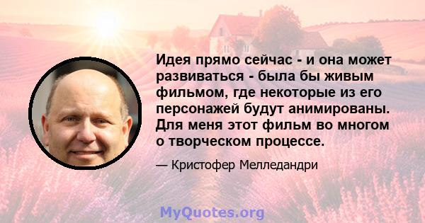 Идея прямо сейчас - и она может развиваться - была бы живым фильмом, где некоторые из его персонажей будут анимированы. Для меня этот фильм во многом о творческом процессе.