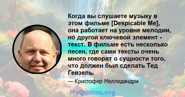 Когда вы слушаете музыку в этом фильме [Despicable Me], она работает на уровне мелодии, но другой ключевой элемент - текст. В фильме есть несколько песен, где сами тексты очень много говорят о сущности того, что должен