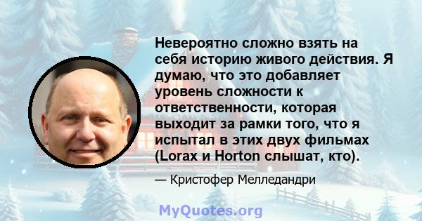 Невероятно сложно взять на себя историю живого действия. Я думаю, что это добавляет уровень сложности к ответственности, которая выходит за рамки того, что я испытал в этих двух фильмах (Lorax и Horton слышат, кто).