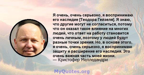 Я очень, очень серьезно, я воспринимаю его наследие [Теодора Гейзеля]. Я знаю, что другие могут не согласиться, потому что он оказал такое влияние на многих людей, что ответ на работу становится очень личным, поэтому у