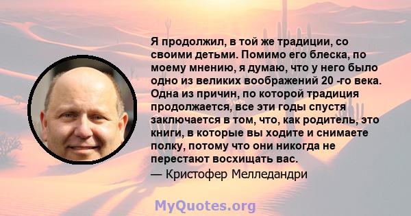 Я продолжил, в той же традиции, со своими детьми. Помимо его блеска, по моему мнению, я думаю, что у него было одно из великих воображений 20 -го века. Одна из причин, по которой традиция продолжается, все эти годы