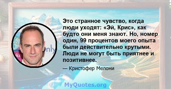 Это странное чувство, когда люди уходят: «Эй, Крис», как будто они меня знают. Но, номер один, 99 процентов моего опыта были действительно крутыми. Люди не могут быть приятнее и позитивнее.