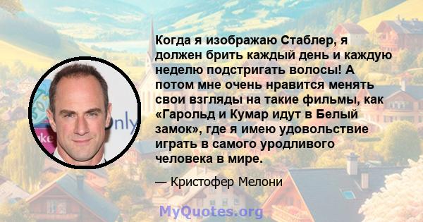 Когда я изображаю Стаблер, я должен брить каждый день и каждую неделю подстригать волосы! А потом мне очень нравится менять свои взгляды на такие фильмы, как «Гарольд и Кумар идут в Белый замок», где я имею удовольствие 