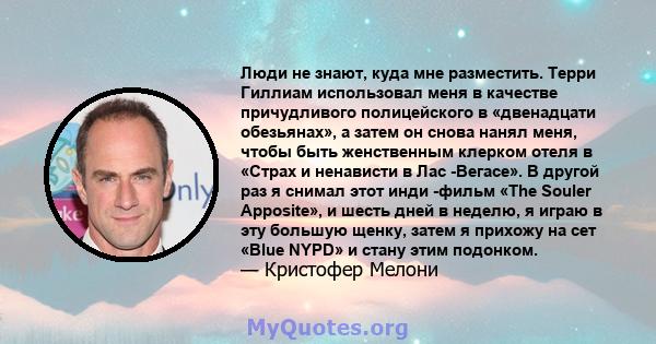 Люди не знают, куда мне разместить. Терри Гиллиам использовал меня в качестве причудливого полицейского в «двенадцати обезьянах», а затем он снова нанял меня, чтобы быть женственным клерком отеля в «Страх и ненависти в