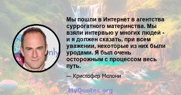 Мы пошли в Интернет в агентства суррогатного материнства. Мы взяли интервью у многих людей - и я должен сказать, при всем уважении, некоторые из них были уродами. Я был очень осторожным с процессом весь путь.