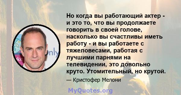 Но когда вы работающий актер - и это то, что вы продолжаете говорить в своей голове, насколько вы счастливы иметь работу - и вы работаете с тяжеловесами, работая с лучшими парнями на телевидении, это довольно круто.