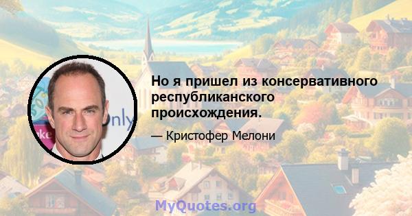 Но я пришел из консервативного республиканского происхождения.