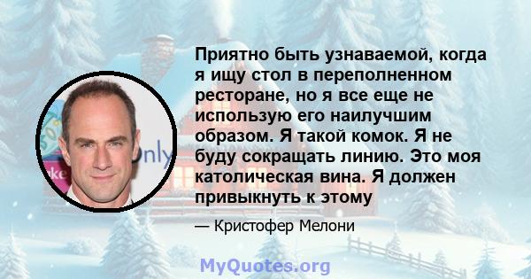 Приятно быть узнаваемой, когда я ищу стол в переполненном ресторане, но я все еще не использую его наилучшим образом. Я такой комок. Я не буду сокращать линию. Это моя католическая вина. Я должен привыкнуть к этому