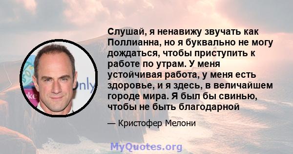 Слушай, я ненавижу звучать как Поллианна, но я буквально не могу дождаться, чтобы приступить к работе по утрам. У меня устойчивая работа, у меня есть здоровье, и я здесь, в величайшем городе мира. Я был бы свинью, чтобы 