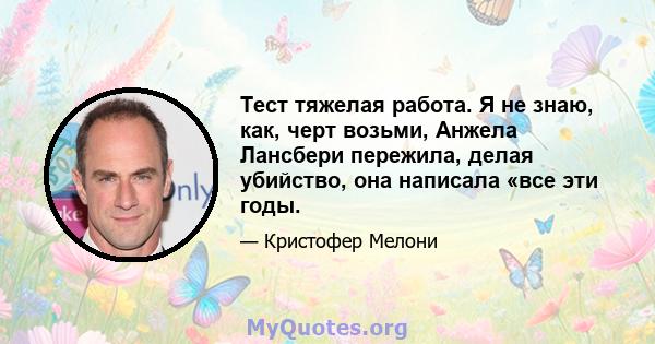 Тест тяжелая работа. Я не знаю, как, черт возьми, Анжела Лансбери пережила, делая убийство, она написала «все эти годы.