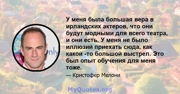 У меня была большая вера в ирландских актеров, что они будут модными для всего театра, и они есть. У меня не было иллюзий приехать сюда, как какой -то большой выстрел. Это был опыт обучения для меня тоже.